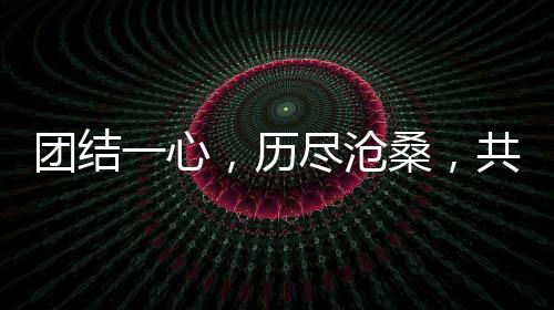 团结一心,历尽沧桑,共筑美好未来